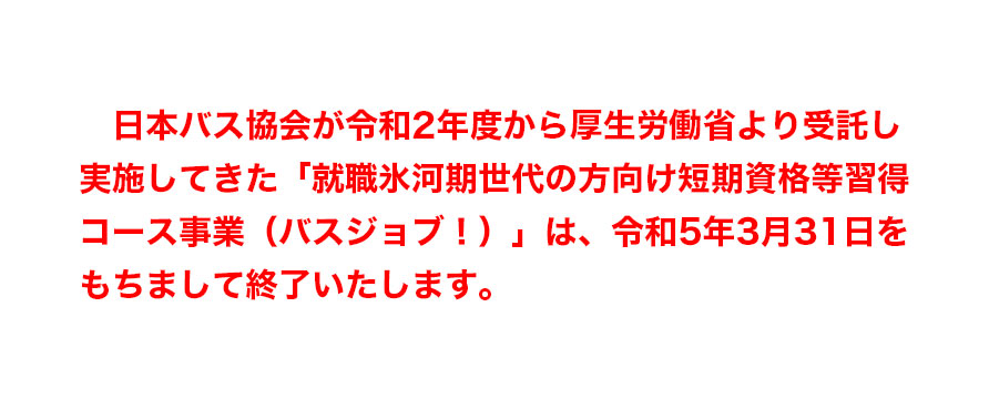 日本バス協会が令和2年度から厚生労働省より受託し実施してきた「就職氷河期世代の方向け短期資格等習得コース事業（バスジョブ！）」は、令和5年3月31日をもちまして終了いたします。